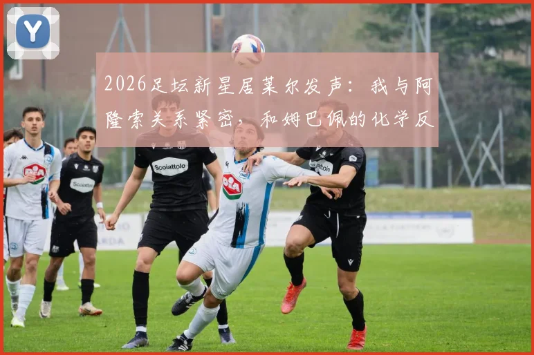 2026足坛新星居莱尔发声：我与阿隆索关系紧密，和姆巴佩的化学反应令人期待