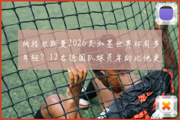 纳格尔斯曼2026美加墨世界杯有多年轻？12名德国队球员年龄比他更大，解读年轻化执教利弊