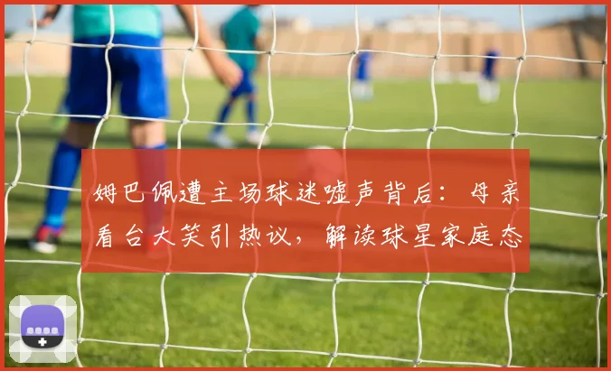 姆巴佩遭主场球迷嘘声背后:母亲看台大笑引热议,解读球星家庭态度与2026赛季压力