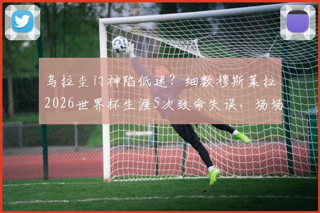 乌拉圭门神陷低迷？细数穆斯莱拉2026世界杯生涯5次致命失误，场场送礼刷新尴尬纪录