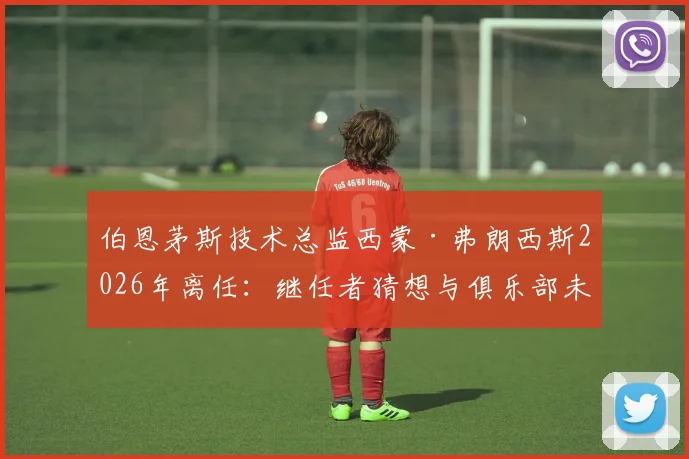 伯恩茅斯技术总监西蒙·弗朗西斯2026年离任：继任者猜想与俱乐部未来规划解读