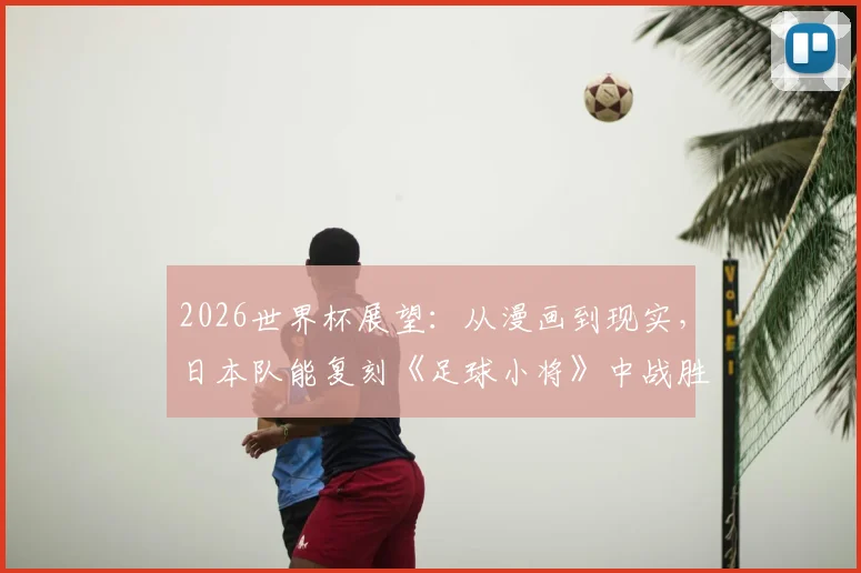 2026世界杯展望：从漫画到现实，日本队能复刻《足球小将》中战胜巴西的壮举吗？深度解析