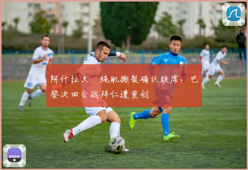 阿什拉夫腘绳肌撕裂确认缺席,巴黎次回合战拜仁遭重创
