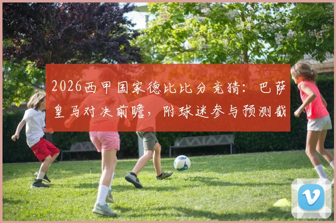 2026西甲国家德比比分竞猜:巴萨皇马对决前瞻,附球迷参与预测截图活动指南