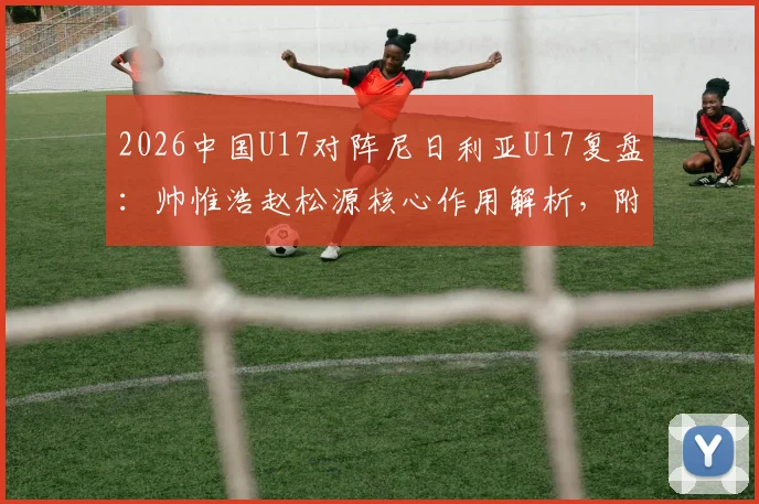 2026中国U17对阵尼日利亚U17复盘:帅惟浩赵松源核心作用解析,附全场技术统计与比赛回放观看指南